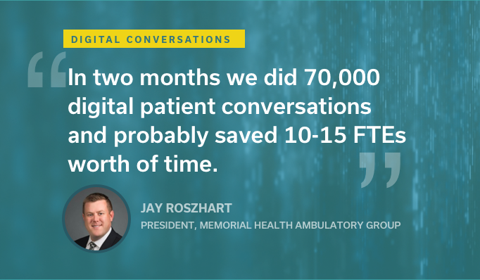 Jay Roszhart, President of Memorial Health Ambulatory Group: "In two months we did 70,000 digital patient conversations and probably saved 10-15 FTEs worth of time."